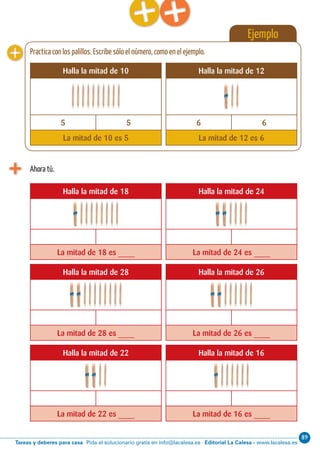 Editorial La Calesa - www.lacalesa.esTareas y deberes para casa Pida el solucionario gratis en info@lacalesa.es
8968 Aprendo y disfruto con los números
Ejemplo
Ahora tú.
Halla la mitad de 18 Halla la mitad de 24
La mitad de 18 es ____ La mitad de 24 es ____
Halla la mitad de 28 Halla la mitad de 26
La mitad de 28 es ____ La mitad de 26 es ____
Halla la mitad de 22 Halla la mitad de 16
La mitad de 22 es ____ La mitad de 16 es ____
Halla la mitad de 10 Halla la mitad de 12
5 5 6 6
La mitad de 10 es 5 La mitad de 12 es 6
Practica con los palillos. Escribe sólo el número, como en el ejemplo.
 