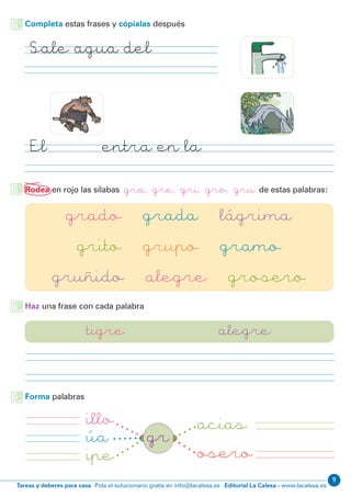 Editorial La Calesa - www.lacalesa.esTareas y deberes para casa Pida el solucionario gratis en info@lacalesa.es
9
Completa estas frases y cópialas después
Rodea en rojo las sílabas gra, gre, gri, gro, gru de estas palabras:
grado grada lágrima
grito grupo gramo
gruñido alegre grosero
Haz una frase con cada palabra
tigre alegre
illo acias
grúa
oseroipe
Forma palabras
Sale agua del grifo
El ogro entra en la gruta
 