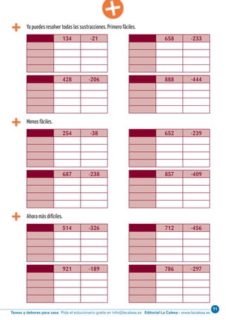 Editorial La Calesa - www.lacalesa.esTareas y deberes para casa Pida el solucionario gratis en info@lacalesa.es
91Cálculo ABN 17
Ya puedes resolver todas las sustracciones. Primero fáciles.
134 -21 658 -233
428 -206 888 -444
Menos fáciles.
254 -38 652 -239
687 -238 857 -409
Ahora más difíciles.
514 -326 712 -456
921 -189 786 -297
 