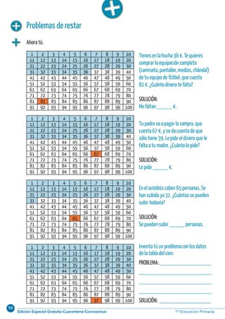94
Edición Especial Gratuita Cuarentena Coronavirus 1º Educación PrimariaCálculo ABN 29
Problemas de restar
Ahora tú.
1 2 3 4 5 6 7 8 9 10
11 12 13 14 15 16 17 18 19 20
21 22 23 24 25 26 27 28 29 30
31 32 33 34 35 36 37 38 39 40
41 42 43 44 45 46 47 48 49 50
51 52 53 54 55 56 57 58 59 60
61 62 63 64 65 66 67 68 69 70
71 72 73 74 75 76 77 78 79 80
81 82 83 84 85 86 87 88 89 90
91 92 93 94 95 96 97 98 99 100
1 2 3 4 5 6 7 8 9 10
11 12 13 14 15 16 17 18 19 20
21 22 23 24 25 26 27 28 29 30
31 32 33 34 35 36 37 38 39 40
41 42 43 44 45 46 47 48 49 50
51 52 53 54 55 56 57 58 59 60
61 62 63 64 65 66 67 68 69 70
71 72 73 74 75 76 77 78 79 80
81 82 83 84 85 86 87 88 89 90
91 92 93 94 95 96 97 98 99 100
1 2 3 4 5 6 7 8 9 10
11 12 13 14 15 16 17 18 19 20
21 22 23 24 25 26 27 28 29 30
31 32 33 34 35 36 37 38 39 40
41 42 43 44 45 46 47 48 49 50
51 52 53 54 55 56 57 58 59 60
61 62 63 64 65 66 67 68 69 70
71 72 73 74 75 76 77 78 79 80
81 82 83 84 85 86 87 88 89 90
91 92 93 94 95 96 97 98 99 100
1 2 3 4 5 6 7 8 9 10
11 12 13 14 15 16 17 18 19 20
21 22 23 24 25 26 27 28 29 30
31 32 33 34 35 36 37 38 39 40
41 42 43 44 45 46 47 48 49 50
51 52 53 54 55 56 57 58 59 60
61 62 63 64 65 66 67 68 69 70
71 72 73 74 75 76 77 78 79 80
81 82 83 84 85 86 87 88 89 90
91 92 93 94 95 96 97 98 99 100
Tienes en la hucha 36 €. Te quieres
comprar la equipación completa
(camiseta, pantalón, medias, chándal)
de tu equipo de fútbol, que cuesta
82 €. ¿Cuánto dinero te falta?
SOLUCIÓN:
Me faltan _____ €.
Tu padre va a pagar la compra, que
cuesta 67 €, y se da cuenta de que
sólo tiene 39. Le pide el dinero que le
falta a tu madre. ¿Cuánto le pide?
SOLUCIÓN:
Le pide _____ €.
En el autobús caben 65 personas. Se
han subido ya 31. ¿Cuántas se pueden
subir todavía?
SOLUCIÓN:
Se pueden subir _____ personas.
Inventa tú un problema con los datos
de la tabla del cien.
PROBLEMA: _________________
________________________
________________________
________________________
SOLUCIÓN: _________________
 