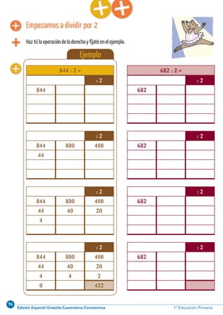 96
Edición Especial Gratuita Cuarentena Coronavirus 1º Educación PrimariaCálculo ABN 41
Ejemplo
Empezamos a dividir por 2
Haz tú la operación de la derecha y fíjate en el ejemplo.
844 : 2 =
: 2
844 800 400
44 40 20
4 4 2
0 422
: 2
844 800 400
44 40 20
4
: 2
844 800 400
44
: 2
844
682 : 2 =
: 2
682
: 2
682
: 2
682
: 2
682
 