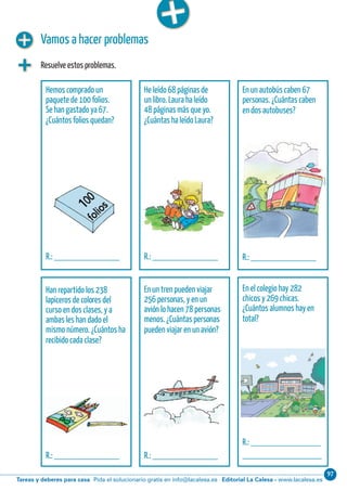 Editorial La Calesa - www.lacalesa.esTareas y deberes para casa Pida el solucionario gratis en info@lacalesa.es
97Cálculo ABN 45
Vamos a hacer problemas
Resuelve estos problemas.
Hemos comprado un
paquete de 100 folios.
Se han gastado ya 67.
¿Cuántos folios quedan?
R.: ______________
He leído 68 páginas de
un libro. Laura ha leído
48 páginas más que yo.
¿Cuántas ha leído Laura?
R.: ______________
En un autobús caben 67
personas. ¿Cuántas caben
en dos autobuses?
R.: ______________
Han repartido los 238
lapiceros de colores del
curso en dos clases, y a
ambas les han dado el
mismo número. ¿Cuántos ha
recibido cada clase?
R.: ______________
En un tren pueden viajar
256 personas, y en un
avión lo hacen 78 personas
menos. ¿Cuántas personas
pueden viajar en un avión?
R.: ______________
En el colegio hay 282
chicos y 269 chicas.
¿Cuántos alumnos hay en
total?
R.: _______________
_________________
 