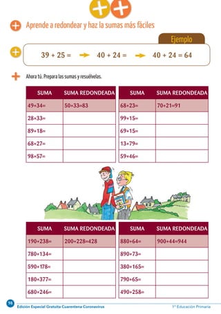 98
Edición Especial Gratuita Cuarentena Coronavirus 1º Educación PrimariaCálculo ABN 47
Aprende a redondear y haz la sumas más fáciles
Ahora tú. Prepara las sumas y resuélvelas.
SUMA SUMA REDONDEADA SUMA SUMA REDONDEADA
49+34= 50+33=83 68+23= 70+21=91
28+33= 99+15=
89+18= 69+15=
68+27= 13+79=
98+57= 59+46=
SUMA SUMA REDONDEADA SUMA SUMA REDONDEADA
190+238= 200+228=428 880+64= 900+44=944
780+134= 890+73=
590+178= 380+165=
180+377= 790+65=
680+246= 490+258=
Ejemplo
39 + 25 = 40 + 24 = 40 + 24 = 64
 