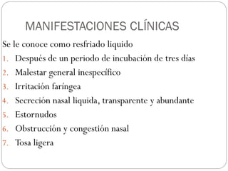 MANIFESTACIONES CLÍNICAS
Se le conoce como resfriado liquido
1. Después de un periodo de incubación de tres días
2. Malestar general inespecífico
3. Irritación faríngea
4. Secreción nasal liquida, transparente y abundante
5. Estornudos
6. Obstrucción y congestión nasal
7. Tosa ligera
 