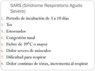 SARS (Síndrome Respiratorio Agudo
Severo)
1. Periodo de incubación de 3 a 10 días
2. Tos
3. Estornudos
4. Congestión nasal
5. Fiebre de 39°C o mayor
6. Dolor severo de músculos
7. Dificultad para respirar
8. Dolor continuo de tórax, incrementa al respirar
 