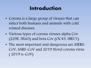 Introduction
• Corona is a large group of viruses that can
infect both humans and animals with cold
related diseases.
• Various types of corona viruses alpha Cov
(229E, NL63) and beta Cov (OC43, HKU1)
• The most important and dangerous are MERS-
CoV, SARS-CoV and 2019 Novel corona virus
( 2019 n-CoV)
 