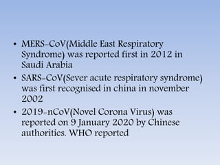 • MERS-CoV(Middle East Respiratory
Syndrome) was reported first in 2012 in
Saudi Arabia
• SARS-CoV(Sever acute respiratory syndrome)
was first recognised in china in november
2002
• 2019-nCoV(Novel Corona Virus) was
reported on 9 January 2020 by Chinese
authorities. WHO reported
 