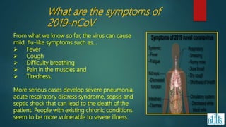 From what we know so far, the virus can cause
mild, flu-like symptoms such as…
 Fever
 Cough
 Difficulty breathing
 Pain in the muscles and
 Tiredness.
More serious cases develop severe pneumonia,
acute respiratory distress syndrome, sepsis and
septic shock that can lead to the death of the
patient. People with existing chronic conditions
seem to be more vulnerable to severe illness.
What are the symptoms of
2019-nCoV
 