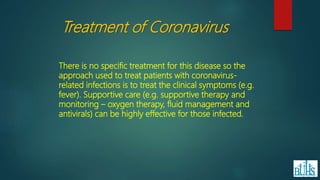 There is no specific treatment for this disease so the
approach used to treat patients with coronavirus-
related infections is to treat the clinical symptoms (e.g.
fever). Supportive care (e.g. supportive therapy and
monitoring – oxygen therapy, fluid management and
antivirals) can be highly effective for those infected.
Treatment of Coronavirus
 