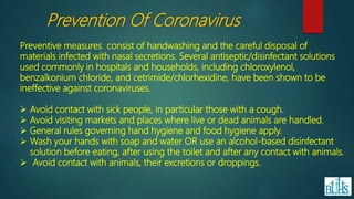 Preventive measures consist of handwashing and the careful disposal of
materials infected with nasal secretions. Several antiseptic/disinfectant solutions
used commonly in hospitals and households, including chloroxylenol,
benzalkonium chloride, and cetrimide/chlorhexidine, have been shown to be
ineffective against coronaviruses.
 Avoid contact with sick people, in particular those with a cough.
 Avoid visiting markets and places where live or dead animals are handled.
 General rules governing hand hygiene and food hygiene apply.
 Wash your hands with soap and water OR use an alcohol-based disinfectant
solution before eating, after using the toilet and after any contact with animals.
 Avoid contact with animals, their excretions or droppings.
Prevention Of Coronavirus
 