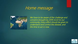 Home message
We have to be aware of the challenge and
concerns brought by 2019-nCoV to our
community. Every effort should be given to
understand and control the disease, and
the time to act is now.
 