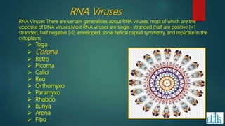 RNA Viruses There are certain generalities about RNA viruses, most of which are the
opposite of DNA viruses.Most RNA viruses are single- stranded (half are positive [+1
stranded, half negative [-1), enveloped, show helical capsid symmetry, and replicate in the
cytoplasm:
 Toga
 Corona
 Retro
 Picorna
 Calici
 Reo
 Orthomyxo
 Paramyxo
 Rhabdo
 Bunya
 Arena
 Fibo
RNA Viruses
 