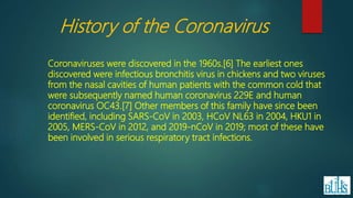 Coronaviruses were discovered in the 1960s.[6] The earliest ones
discovered were infectious bronchitis virus in chickens and two viruses
from the nasal cavities of human patients with the common cold that
were subsequently named human coronavirus 229E and human
coronavirus OC43.[7] Other members of this family have since been
identified, including SARS-CoV in 2003, HCoV NL63 in 2004, HKU1 in
2005, MERS-CoV in 2012, and 2019-nCoV in 2019; most of these have
been involved in serious respiratory tract infections.
History of the Coronavirus
 