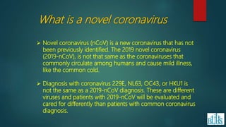 What is a novel coronavirus
 Novel coronavirus (nCoV) is a new coronavirus that has not
been previously identified. The 2019 novel coronavirus
(2019-nCoV), is not that same as the coronaviruses that
commonly circulate among humans and cause mild illness,
like the common cold.
 Diagnosis with coronavirus 229E, NL63, OC43, or HKU1 is
not the same as a 2019-nCoV diagnosis. These are different
viruses and patients with 2019-nCoV will be evaluated and
cared for differently than patients with common coronavirus
diagnosis.
 