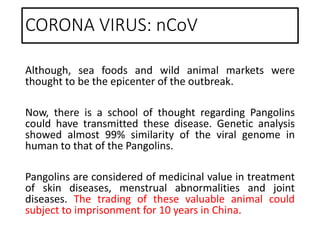 CORONA VIRUS: nCoV
Although, sea foods and wild animal markets were
thought to be the epicenter of the outbreak.
Now, there is a school of thought regarding Pangolins
could have transmitted these disease. Genetic analysis
showed almost 99% similarity of the viral genome in
human to that of the Pangolins.
Pangolins are considered of medicinal value in treatment
of skin diseases, menstrual abnormalities and joint
diseases. The trading of these valuable animal could
subject to imprisonment for 10 years in China.
 