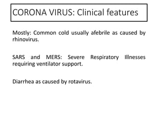 CORONA VIRUS: Clinical features
Mostly: Common cold usually afebrile as caused by
rhinovirus.
SARS and MERS: Severe Respiratory Illnesses
requiring ventilator support.
Diarrhea as caused by rotavirus.
 