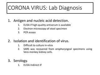 CORONA VIRUS: Lab Diagnosis
1. Antigen and nucleic acid detection.
1. ELISA if high-quality antiserum is available
2. Electron microscopy of stool specimen
3. PCR assays
2. Isolation and identification of virus.
1. Difficult to culture in-vitro
2. SARS was recovered from oropharyngeal specimens using
Vero monkey kidney cells.
3. Serology.
1. ELISA-Indirect IF
 