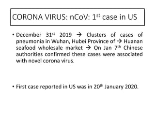 • December 31st 2019  Clusters of cases of
pneumonia in Wuhan, Hubei Province of  Huanan
seafood wholesale market  On Jan 7th Chinese
authorities confirmed these cases were associated
with novel corona virus.
• First case reported in US was in 20th January 2020.
CORONA VIRUS: nCoV: 1st case in US
 