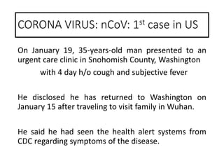 On January 19, 35-years-old man presented to an
urgent care clinic in Snohomish County, Washington
with 4 day h/o cough and subjective fever
He disclosed he has returned to Washington on
January 15 after traveling to visit family in Wuhan.
He said he had seen the health alert systems from
CDC regarding symptoms of the disease.
CORONA VIRUS: nCoV: 1st case in US
 