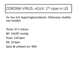 He has h/o hypertriglyceridemia. Otherwise healthy
non-smoker.
Temp: 37.2 celcius
BP: 134/87 mmHg
Pulse: 110 bpm
RR: 16 bpm
Spo2 @ ambient air: 96%
CORONA VIRUS: nCoV: 1st case in US
 