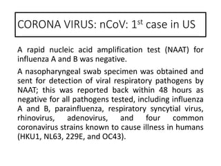 A rapid nucleic acid amplification test (NAAT) for
influenza A and B was negative.
A nasopharyngeal swab specimen was obtained and
sent for detection of viral respiratory pathogens by
NAAT; this was reported back within 48 hours as
negative for all pathogens tested, including influenza
A and B, parainfluenza, respiratory syncytial virus,
rhinovirus, adenovirus, and four common
coronavirus strains known to cause illness in humans
(HKU1, NL63, 229E, and OC43).
CORONA VIRUS: nCoV: 1st case in US
 