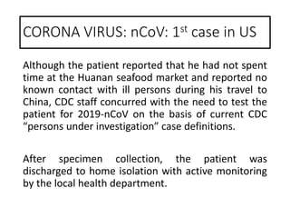 Although the patient reported that he had not spent
time at the Huanan seafood market and reported no
known contact with ill persons during his travel to
China, CDC staff concurred with the need to test the
patient for 2019-nCoV on the basis of current CDC
“persons under investigation” case definitions.
After specimen collection, the patient was
discharged to home isolation with active monitoring
by the local health department.
CORONA VIRUS: nCoV: 1st case in US
 