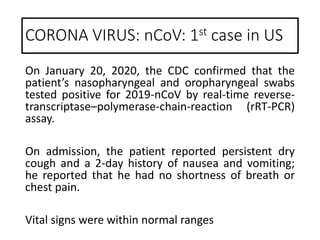 On January 20, 2020, the CDC confirmed that the
patient’s nasopharyngeal and oropharyngeal swabs
tested positive for 2019-nCoV by real-time reverse-
transcriptase–polymerase-chain-reaction (rRT-PCR)
assay.
On admission, the patient reported persistent dry
cough and a 2-day history of nausea and vomiting;
he reported that he had no shortness of breath or
chest pain.
Vital signs were within normal ranges
CORONA VIRUS: nCoV: 1st case in US
 