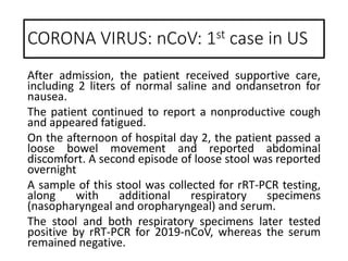 After admission, the patient received supportive care,
including 2 liters of normal saline and ondansetron for
nausea.
The patient continued to report a nonproductive cough
and appeared fatigued.
On the afternoon of hospital day 2, the patient passed a
loose bowel movement and reported abdominal
discomfort. A second episode of loose stool was reported
overnight
A sample of this stool was collected for rRT-PCR testing,
along with additional respiratory specimens
(nasopharyngeal and oropharyngeal) and serum.
The stool and both respiratory specimens later tested
positive by rRT-PCR for 2019-nCoV, whereas the serum
remained negative.
CORONA VIRUS: nCoV: 1st case in US
 
