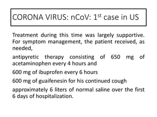 Treatment during this time was largely supportive.
For symptom management, the patient received, as
needed,
antipyretic therapy consisting of 650 mg of
acetaminophen every 4 hours and
600 mg of ibuprofen every 6 hours
600 mg of guaifenesin for his continued cough
approximately 6 liters of normal saline over the first
6 days of hospitalization.
CORONA VIRUS: nCoV: 1st case in US
 