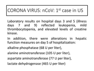 Laboratory results on hospital days 3 and 5 (illness
days 7 and 9) reflected leukopenia, mild
thrombocytopenia, and elevated levels of creatine
kinase.
In addition, there were alterations in hepatic
function measures on day 5 of hospitalization:
alkaline phosphatase (68 U per liter),
alanine aminotransferase (105 U per liter),
aspartate aminotransferase (77 U per liter),
lactate dehydrogenase (465 U per liter)
CORONA VIRUS: nCoV: 1st case in US
 