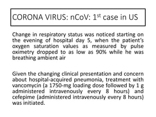Change in respiratory status was noticed starting on
the evening of hospital day 5, when the patient’s
oxygen saturation values as measured by pulse
oximetry dropped to as low as 90% while he was
breathing ambient air
Given the changing clinical presentation and concern
about hospital-acquired pneumonia, treatment with
vancomycin (a 1750-mg loading dose followed by 1 g
administered intravenously every 8 hours) and
cefepime (administered intravenously every 8 hours)
was initiated.
CORONA VIRUS: nCoV: 1st case in US
 