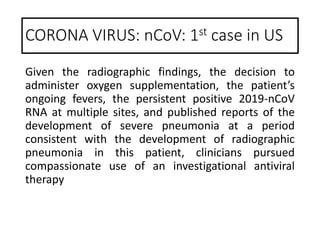 Given the radiographic findings, the decision to
administer oxygen supplementation, the patient’s
ongoing fevers, the persistent positive 2019-nCoV
RNA at multiple sites, and published reports of the
development of severe pneumonia at a period
consistent with the development of radiographic
pneumonia in this patient, clinicians pursued
compassionate use of an investigational antiviral
therapy
CORONA VIRUS: nCoV: 1st case in US
 