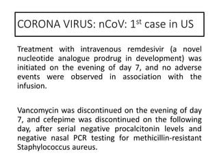 Treatment with intravenous remdesivir (a novel
nucleotide analogue prodrug in development) was
initiated on the evening of day 7, and no adverse
events were observed in association with the
infusion.
Vancomycin was discontinued on the evening of day
7, and cefepime was discontinued on the following
day, after serial negative procalcitonin levels and
negative nasal PCR testing for methicillin-resistant
Staphylococcus aureus.
CORONA VIRUS: nCoV: 1st case in US
 