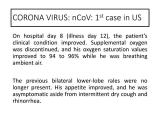 On hospital day 8 (illness day 12), the patient’s
clinical condition improved. Supplemental oxygen
was discontinued, and his oxygen saturation values
improved to 94 to 96% while he was breathing
ambient air.
The previous bilateral lower-lobe rales were no
longer present. His appetite improved, and he was
asymptomatic aside from intermittent dry cough and
rhinorrhea.
CORONA VIRUS: nCoV: 1st case in US
 