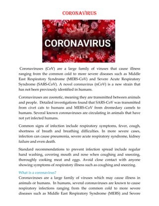 Coronavirus
Coronaviruses (CoV) are a large family of viruses that cause illness
ranging from the common cold to more severe diseases such as Middle
East Respiratory Syndrome (MERS-CoV) and Severe Acute Respiratory
Syndrome (SARS-CoV). A novel coronavirus (nCoV) is a new strain that
has not been previously identified in humans.
Coronaviruses are zoonotic, meaning they are transmitted between animals
and people. Detailed investigations found that SARS-CoV was transmitted
from civet cats to humans and MERS-CoV from dromedary camels to
humans. Several known coronaviruses are circulating in animals that have
not yet infected humans.
Common signs of infection include respiratory symptoms, fever, cough,
shortness of breath and breathing difficulties. In more severe cases,
infection can cause pneumonia, severe acute respiratory syndrome, kidney
failure and even death.
Standard recommendations to prevent infection spread include regular
hand washing, covering mouth and nose when coughing and sneezing,
thoroughly cooking meat and eggs. Avoid close contact with anyone
showing symptoms of respiratory illness such as coughing and sneezing.
What is a coronavirus?
Coronaviruses are a large family of viruses which may cause illness in
animals or humans. In humans, several coronaviruses are known to cause
respiratory infections ranging from the common cold to more severe
diseases such as Middle East Respiratory Syndrome (MERS) and Severe
 
