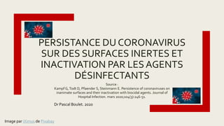 Source :
Kampf G,Todt D, Pfaender S, Steinmann E. Persistence of coronaviruses on
inanimate surfaces and their inactivation with biocidal agents. Journal of
Hospital Infection. mars 2020;104(3):246-51.
PERSISTANCE DU CORONAVIRUS
SUR DES SURFACES INERTES ET
INACTIVATION PAR LESAGENTS
DÉSINFECTANTS
Image par iXimus de Pixabay
Dr Pascal Boulet. 2020
 