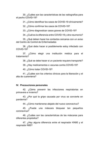 30. ¿Cuáles son las características de las radiografías para
el pecho COVID-19?
31. ¿Cómo identificar los casos de COVID-19 clínicamente?
32. ¿Cómo confirmar los casos de COVID-19?
33. ¿Cómo diagnosticar casos graves de COVID-19?
34. ¿Cuál es la diferencia entre COVID-19 y otra neumonía?
35. ¿Qué deben hacer los contactos cercanos con un aviso
del Centro de Control de Enfermedades
36. ¿Qué debo hacer si posiblemente estoy infectado con
COVID-19?
37. ¿Cómo elegir una institución médica para el
tratamiento?
38. ¿Qué se debe hacer si un paciente requiere transporte?
39. ¿Hay medicamentos o vacunas contra COVID-19?
40. ¿Cómo tratar COVID-19?
41. ¿Cuáles son los criterios clínicos para la liberación y el
alta de cuarentena?
IV. Precauciones personales
42. ¿Cómo prevenir las infecciones respiratorias en
primavera e invierno?
43. ¿Por qué la gripe causada por virus se convierte en
pandemia?
44. ¿Cómo mantenerse alejado del nuevo coronavirus?
45. ¿Puede una máscara bloquear tan pequeños
coronavirus?
46. ¿Cuáles son las características de las máscaras para
diferentes propósitos?
47. ¿Hay alguna diferencia entre el respirador KN95 y el
respirador N95?
 