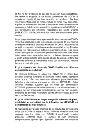 R: No, no hay evidencia de que los niños sean más susceptibles.
De hecho, la mayoría de los casos confirmados de COVID-19
reportados desde China han ocurrido en adultos. Se han
informado infecciones en niños, incluso en niños muy pequeños.
A partir de información limitada publicada de brotes anteriores de
coronavirus del síndrome respiratorio agudo severo (SARSCOV) y
del coronavirus del síndrome respiratorio del Medio Oriente
(MERSCOV), la infección entre los niños fue relativamente poco
común.
La propagación de persona a persona del virus que causa COVID-
19 se ha observado entre los contactos cercanos de los viajeros
que regresaron de la provincia de Hubei en China. Este virus no
se está propagando actualmente en la comunidad en los Estados
Unidos y el riesgo para el público en general es bajo. Los niños
deben participar en las acciones preventivas habituales para evitar
infecciones, como lavarse las manos con frecuencia usando agua
y jabón o desinfectante para manos a base de alcohol, evitar a las
personas enfermas y mantenerse al día con las vacunas, incluida
la vacuna contra la gripe.
P: ¿La presentación clínica de COVID-19 difiere en niños en
comparación con adultos?
R: Informes limitados de niños con COVID-19 en China han
descrito síntomas similares al resfriado, como fiebre, secreción
nasal y tos. Se han informado síntomas gastrointestinales
(vómitos y diarrea) en al menos un niño con COVID-19. Estos
informes limitados sugieren que los niños con confirmación
COVID-19 generalmente se ha presentado con síntomas leves, y
aunque se han informado complicaciones graves (por ejemplo,
síndrome de dificultad respiratoria aguda, shock séptico), parecen
ser poco frecuentes.
P: ¿Los niños tienen un mayor riesgo de enfermedad grave,
morbilidad o mortalidad por la infección por COVID-19 en
comparación con los adultos?
R: Ha habido muy pocos informes de los resultados clínicos para
niños con COVID-19 hasta la fecha. Informes limitados de China
sugieren que los niños con COVID-19 confirmado pueden
presentar síntomas leves y, aunque se han informado
complicaciones graves (por ejemplo, síndrome de dificultad
 