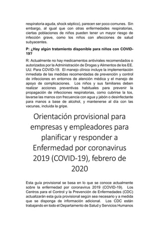 respiratoria aguda, shock séptico), parecen ser poco comunes. Sin
embargo, al igual que con otras enfermedades respiratorias,
ciertas poblaciones de niños pueden tener un mayor riesgo de
infección grave, como los niños con afecciones de salud
subyacentes.
P: ¿Hay algún tratamiento disponible para niños con COVID-
19?
R: Actualmente no hay medicamentos antivirales recomendados o
autorizados por la Administración de Drogas y Alimentos de los EE.
UU. Para COVID-19. El manejo clínico incluye la implementación
inmediata de las medidas recomendadas de prevención y control
de infecciones en entornos de atención médica y el manejo de
apoyo de complicaciones. Los niños y sus familiares deben
realizar acciones preventivas habituales para prevenir la
propagación de infecciones respiratorias, como cubrirse la tos,
lavarse las manos con frecuencia con agua y jabón o desinfectante
para manos a base de alcohol, y mantenerse al día con las
vacunas, incluida la gripe.
Orientación provisional para
empresas y empleadores para
planificar y responder a
Enfermedad por coronavirus
2019 (COVID-19), febrero de
2020
Esta guía provisional se basa en lo que se conoce actualmente
sobre la enfermedad por coronavirus 2019 (COVID-19). Los
Centros para el Control y la Prevención de Enfermedades (CDC)
actualizarán esta guía provisional según sea necesario y a medida
que se disponga de información adicional. Los CDC están
trabajando en todo el Departamento de Salud y Servicios Humanos
 