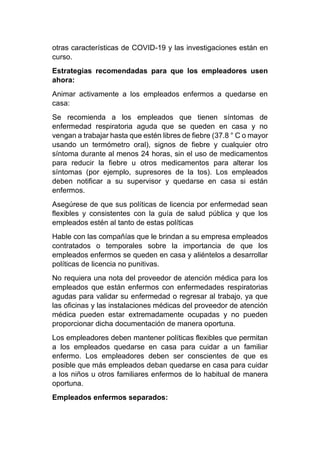 otras características de COVID-19 y las investigaciones están en
curso.
Estrategias recomendadas para que los empleadores usen
ahora:
Animar activamente a los empleados enfermos a quedarse en
casa:
Se recomienda a los empleados que tienen síntomas de
enfermedad respiratoria aguda que se queden en casa y no
vengan a trabajar hasta que estén libres de fiebre (37.8 ° C o mayor
usando un termómetro oral), signos de fiebre y cualquier otro
síntoma durante al menos 24 horas, sin el uso de medicamentos
para reducir la fiebre u otros medicamentos para alterar los
síntomas (por ejemplo, supresores de la tos). Los empleados
deben notificar a su supervisor y quedarse en casa si están
enfermos.
Asegúrese de que sus políticas de licencia por enfermedad sean
flexibles y consistentes con la guía de salud pública y que los
empleados estén al tanto de estas políticas
Hable con las compañías que le brindan a su empresa empleados
contratados o temporales sobre la importancia de que los
empleados enfermos se queden en casa y aliéntelos a desarrollar
políticas de licencia no punitivas.
No requiera una nota del proveedor de atención médica para los
empleados que están enfermos con enfermedades respiratorias
agudas para validar su enfermedad o regresar al trabajo, ya que
las oficinas y las instalaciones médicas del proveedor de atención
médica pueden estar extremadamente ocupadas y no pueden
proporcionar dicha documentación de manera oportuna.
Los empleadores deben mantener políticas flexibles que permitan
a los empleados quedarse en casa para cuidar a un familiar
enfermo. Los empleadores deben ser conscientes de que es
posible que más empleados deban quedarse en casa para cuidar
a los niños u otros familiares enfermos de lo habitual de manera
oportuna.
Empleados enfermos separados:
 
