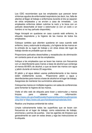 Los CDC recomiendan que los empleados que parecen tener
síntomas agudos de enfermedad respiratoria (es decir, tos, falta de
aliento) al llegar al trabajo o enfermarse durante el día se separen
de otros empleados y se envíen a casa de inmediato. Los
empleados enfermos deben cubrirse la nariz y la boca con un
pañuelo desechable al toser o estornudar (o con un codo o un
hombro si no hay pañuelo disponible).
Haga hincapié en quedarse en casa cuando esté enfermo, la
etiqueta respiratoria y la higiene de las manos de todos los
empleados:
Coloque carteles que alienten quedarse en casa cuando esté
enfermo, tose y estornude la etiqueta, y la higiene de las manos en
la entrada de su lugar de trabajo y en otras áreas del lugar de
trabajo donde es probable que se vean.
Proporcione pañuelos desechables y receptáculos de eliminación
sin contacto para el uso de los empleados.
Indique a los empleados que se laven las manos con frecuencia
con un desinfectante para manos a base de alcohol que contenga
al menos 60-95% de alcohol, o que se laven las manos con agua
y jabón durante al menos 20 segundos.
El jabón y el agua deben usarse preferentemente si las manos
están visiblemente sucias. Proporcione jabón y agua y
desinfectantes para manos a base de alcohol en el lugar de trabajo.
Asegúrese de mantener los suministros adecuados.
Coloque las manos en múltiples lugares o en salas de conferencias
para fomentar la higiene de las manos.
Visite el sitio web de etiqueta para toser y estornudar y manos
limpias para obtener más información:
https://www.cdc.gov/healthywater/hygiene/etiquette/coughingsnee
zing.html y https://www.cdc.gov/handwashing/materials.html.
Realice una limpieza ambiental de rutina:
Limpie rutinariamente todas las superficies que se tocan con
frecuencia en el lugar de trabajo, como estaciones de trabajo,
encimeras y pomos de puertas. Use los agentes de limpieza que
generalmente se usan en estas áreas y siga las instrucciones en
la etiqueta.
 