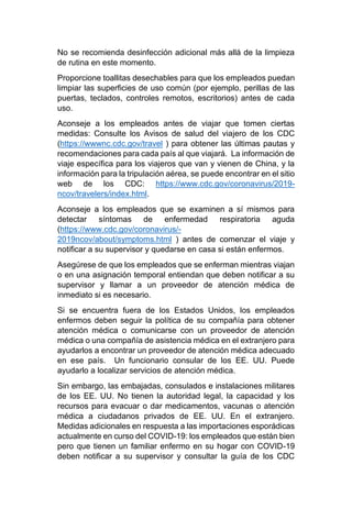 No se recomienda desinfección adicional más allá de la limpieza
de rutina en este momento.
Proporcione toallitas desechables para que los empleados puedan
limpiar las superficies de uso común (por ejemplo, perillas de las
puertas, teclados, controles remotos, escritorios) antes de cada
uso.
Aconseje a los empleados antes de viajar que tomen ciertas
medidas: Consulte los Avisos de salud del viajero de los CDC
(https://wwwnc.cdc.gov/travel ) para obtener las últimas pautas y
recomendaciones para cada país al que viajará. La información de
viaje específica para los viajeros que van y vienen de China, y la
información para la tripulación aérea, se puede encontrar en el sitio
web de los CDC: https://www.cdc.gov/coronavirus/2019-
ncov/travelers/index.html.
Aconseje a los empleados que se examinen a sí mismos para
detectar síntomas de enfermedad respiratoria aguda
(https://www.cdc.gov/coronavirus/-
2019ncov/about/symptoms.html ) antes de comenzar el viaje y
notificar a su supervisor y quedarse en casa si están enfermos.
Asegúrese de que los empleados que se enferman mientras viajan
o en una asignación temporal entiendan que deben notificar a su
supervisor y llamar a un proveedor de atención médica de
inmediato si es necesario.
Si se encuentra fuera de los Estados Unidos, los empleados
enfermos deben seguir la política de su compañía para obtener
atención médica o comunicarse con un proveedor de atención
médica o una compañía de asistencia médica en el extranjero para
ayudarlos a encontrar un proveedor de atención médica adecuado
en ese país. Un funcionario consular de los EE. UU. Puede
ayudarlo a localizar servicios de atención médica.
Sin embargo, las embajadas, consulados e instalaciones militares
de los EE. UU. No tienen la autoridad legal, la capacidad y los
recursos para evacuar o dar medicamentos, vacunas o atención
médica a ciudadanos privados de EE. UU. En el extranjero.
Medidas adicionales en respuesta a las importaciones esporádicas
actualmente en curso del COVID-19: los empleados que están bien
pero que tienen un familiar enfermo en su hogar con COVID-19
deben notificar a su supervisor y consultar la guía de los CDC
 