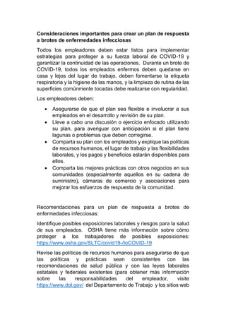Consideraciones importantes para crear un plan de respuesta
a brotes de enfermedades infecciosas
Todos los empleadores deben estar listos para implementar
estrategias para proteger a su fuerza laboral de COVID-19 y
garantizar la continuidad de las operaciones. Durante un brote de
COVID-19, todos los empleados enfermos deben quedarse en
casa y lejos del lugar de trabajo, deben fomentarse la etiqueta
respiratoria y la higiene de las manos, y la limpieza de rutina de las
superficies comúnmente tocadas debe realizarse con regularidad.
Los empleadores deben:
• Asegurarse de que el plan sea flexible e involucrar a sus
empleados en el desarrollo y revisión de su plan.
• Lleve a cabo una discusión o ejercicio enfocado utilizando
su plan, para averiguar con anticipación si el plan tiene
lagunas o problemas que deben corregirse.
• Comparta su plan con los empleados y explique las políticas
de recursos humanos, el lugar de trabajo y las flexibilidades
laborales, y los pagos y beneficios estarán disponibles para
ellos.
• Comparta las mejores prácticas con otros negocios en sus
comunidades (especialmente aquellos en su cadena de
suministro), cámaras de comercio y asociaciones para
mejorar los esfuerzos de respuesta de la comunidad.
Recomendaciones para un plan de respuesta a brotes de
enfermedades infecciosas:
Identifique posibles exposiciones laborales y riesgos para la salud
de sus empleados. OSHA tiene más información sobre cómo
proteger a los trabajadores de posibles exposiciones:
https://www.osha.gov/SLTC/covid19-/toCOVID-19
Revise las políticas de recursos humanos para asegurarse de que
las políticas y prácticas sean consistentes con las
recomendaciones de salud pública y con las leyes laborales
estatales y federales existentes (para obtener más información
sobre las responsabilidades del empleador, visite
https://www.dol.gov/ del Departamento de Trabajo y los sitios web
 