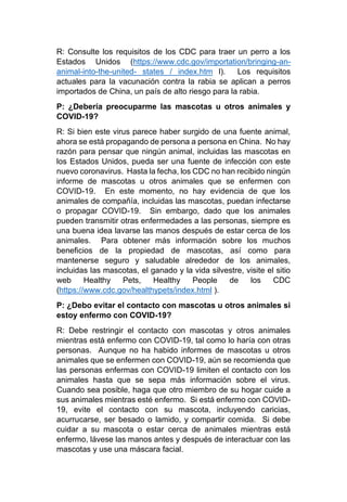 R: Consulte los requisitos de los CDC para traer un perro a los
Estados Unidos (https://www.cdc.gov/importation/bringing-an-
animal-into-the-united- states / index.htm l). Los requisitos
actuales para la vacunación contra la rabia se aplican a perros
importados de China, un país de alto riesgo para la rabia.
P: ¿Debería preocuparme las mascotas u otros animales y
COVID-19?
R: Si bien este virus parece haber surgido de una fuente animal,
ahora se está propagando de persona a persona en China. No hay
razón para pensar que ningún animal, incluidas las mascotas en
los Estados Unidos, pueda ser una fuente de infección con este
nuevo coronavirus. Hasta la fecha, los CDC no han recibido ningún
informe de mascotas u otros animales que se enfermen con
COVID-19. En este momento, no hay evidencia de que los
animales de compañía, incluidas las mascotas, puedan infectarse
o propagar COVID-19. Sin embargo, dado que los animales
pueden transmitir otras enfermedades a las personas, siempre es
una buena idea lavarse las manos después de estar cerca de los
animales. Para obtener más información sobre los muchos
beneficios de la propiedad de mascotas, así como para
mantenerse seguro y saludable alrededor de los animales,
incluidas las mascotas, el ganado y la vida silvestre, visite el sitio
web Healthy Pets, Healthy People de los CDC
(https://www.cdc.gov/healthypets/index.html ).
P: ¿Debo evitar el contacto con mascotas u otros animales si
estoy enfermo con COVID-19?
R: Debe restringir el contacto con mascotas y otros animales
mientras está enfermo con COVID-19, tal como lo haría con otras
personas. Aunque no ha habido informes de mascotas u otros
animales que se enfermen con COVID-19, aún se recomienda que
las personas enfermas con COVID-19 limiten el contacto con los
animales hasta que se sepa más información sobre el virus.
Cuando sea posible, haga que otro miembro de su hogar cuide a
sus animales mientras esté enfermo. Si está enfermo con COVID-
19, evite el contacto con su mascota, incluyendo caricias,
acurrucarse, ser besado o lamido, y compartir comida. Si debe
cuidar a su mascota o estar cerca de animales mientras está
enfermo, lávese las manos antes y después de interactuar con las
mascotas y use una máscara facial.
 