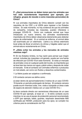 P: ¿Qué precauciones se deben tomar para los animales que
han sido recientemente importados (por ejemplo, por
refugios, grupos de rescate o como mascotas personales) de
China?
R: Los animales importados de China deberán cumplir con los
requisitos de los CDC y el USDA para ingresar a los Estados
Unidos. En este momento, no hay evidencia de que los animales
de compañía, incluidas las mascotas, puedan infectarse o
propagar COVID-19. Como con cualquier animal que haya
introducido un nuevo entorno, los animales recientemente
importados de China deben observarse diariamente para detectar
signos de enfermedad. Si un animal se enferma, el animal debe
ser examinado por un veterinario. Llame a su clínica veterinaria
local antes de llevar al animal a la clínica y hágales saber que el
animal estuvo recientemente en China.
P: ¿Debo evitar los animales y los mercados de animales
mientras viajo?
R: En los Estados Unidos, no hay razón para pensar que ningún
animal, incluidas las mascotas o el ganado, pueda ser una fuente
de infección por COVID-19 en este momento. Si visita un mercado
de animales vivos en cualquier parte del mundo, es importante que
se lave bien las manos con agua y jabón antes y después de visitar
el mercado. Evite el contacto con animales enfermos o productos
en mal estado, así como con fluidos y desechos contaminados.
1 La fiebre puede ser subjetiva o confirmada.
2 El contacto cercano se define como:
a) estar dentro de aproximadamente 2 metros de un caso COVID-
19 durante un período prolongado de tiempo; El contacto cercano
puede ocurrir mientras cuida, vive, visita o comparte un área o sala
de espera de atención médica con un caso COVID-19 o –
b) tiene contacto directo con secreciones infecciosas de un caso
COVID-19 (por ejemplo, al toser en ) Si dicho contacto ocurre
mientras no se usa el equipo de protección personal recomendado
o EPP (por ejemplo, batas, guantes, respirador desechable N95
certificado por NIOSH, protección para los ojos), se cumplen los
criterios para la consideración de PUl.
 