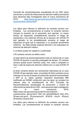 Consulte las recomendaciones actualizadas de los CDC sobre
prevención y control de infecciones de atención médica provisional
para personas bajo investigación para el nuevo coronavirus de
2019: https://www.cdc.gov/coronavirus/2019-ncov/infection-
control/control- advice.html?
Los datos para informar la definición de contacto cercano son
limitados. Las consideraciones al evaluar el contacto cercano
incluyen la duración de la exposición (por ejemplo, un mayor
tiempo de exposición probablemente aumenta el riesgo de
exposición) y los síntomas clínicos de la persona con COVID-19
(por ejemplo, la tos probablemente aumenta el riesgo de
exposición al igual que la exposición a un paciente gravemente
enfermo). Se debe prestar especial atención a los expuestos en
entornos de atención médica.
3 La fiebre puede ser subjetiva o confirmada.
4 El contacto cercano se define como:
a) estar dentro de aproximadamente 6 pies (2 metros) de un caso
COVID-19 durante un período prolongado de tiempo; El contacto
cercano puede ocurrir mientras cuida, vive, visita o comparte un
área o sala de espera de atención médica con un caso COVID-19
- o –
b) tener contacto directo con secreciones infecciosas de un caso
COVID-19 (por ejemplo, toser encendido) Si dicho contacto ocurre
mientras no se usa el equipo de protección personal recomendado
o EPP (p. ej., batas, guantes, respirador desechable N95
certificado por NIOSH, protección para los ojos), se cumplen los
criterios para la consideración de PUI "Consulte las
Recomendaciones actualizadas de prevención y control de
infecciones de salud de los CDC. para personas bajo investigación
para el nuevo coronavirus 2019:
https://www.cdc.gov/coronavirus/2019-ncov/infection-
control/control- advice.html? CDC AA refVal3Dhttps% 3A% 2F%
2Fwww.cdc.gov% 2Fcoronavirus% 2F2019- ncov% 2Fhcp%
2Finfection-control.html.
Los datos para informar la definición de contacto cercano son
limitados. Las consideraciones al evaluar el contacto cercano
 