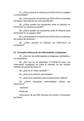 81. ¿Cómo prevenir la infección por 2019-nCoV en colegios
y universidades?
82. ¿Cómo prevenir la infección por 2019-nCoV en escuelas
primarias y secundarias así como guarderías?
83. ¿Cómo pueden los estudiantes evitar la infección en
2019-nCoV en centros de estudio?
84. ¿Cómo pueden los estudiantes evitar la infección para
2019-nCoV en su espacio vital?
85. ¿Cómo prevenir la infección por 2019-nCoV en entornos
de cuidado de ancianos?
86. ¿Cómo prevenir la infección por 2019-nCoV en
comedores?
VI. Conceptos básicos de las enfermedades contagiosas
87. ¿Qué son las enfermedades contagiosas notificables y
en cuarentena?
88. ¿Por qué se ha clasificado el COVID-19 como una
enfermedad contagiosa de Clase B mientras se han tomado
medidas de control de Clase A?
89. ¿Qué es un "súper spreader"?
90. ¿Qué es la infección asintomática?
91. ¿Qué es la cuarentena para la observación médica?
92. ¿Cómo transportar enfermedades críticas con
infecciones?
Apéndice
Postscript
Información de los CDC (Centros de Control y Prevencion
de China)
 