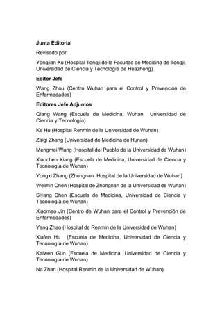 Junta Editorial
Revisado por:
Yongjian Xu (Hospital Tongji de la Facultad de Medicina de Tongji,
Universidad de Ciencia y Tecnología de Huazhong)
Editor Jefe
Wang Zhou (Centro Wuhan para el Control y Prevención de
Enfermedades)
Editores Jefe Adjuntos
Qiang Wang (Escuela de Medicina, Wuhan Universidad de
Ciencia y Tecnología)
Ke Hu (Hospital Renmin de la Universidad de Wuhan)
Zaigi Zhang (Universidad de Medicina de Hunan)
Mengmei Wang (Hospital del Pueblo de la Universidad de Wuhan)
Xiaochen Xiang (Escuela de Medicina, Universidad de Ciencia y
Tecnología de Wuhan)
Yongxi Zhang (Zhongnan Hospital de la Universidad de Wuhan)
Weimin Chen (Hospital de Zhongnan de la Universidad de Wuhan)
Siyang Chen (Escuela de Medicina, Universidad de Ciencia y
Tecnología de Wuhan)
Xiaomao Jin (Centro de Wuhan para el Control y Prevención de
Enfermedades)
Yang Zhao (Hospital de Renmin de la Universidad de Wuhan)
Xiafen Hu (Escuela de Medicina, Universidad de Ciencia y
Tecnología de Wuhan)
Kaiwen Guo (Escuela de Medicina, Universidad de Ciencia y
Tecnología de Wuhan)
Na Zhan (Hospital Renmin de la Universidad de Wuhan)
 