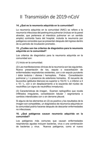 II Transmisión de 2019-nCoV
14. ¿Qué es la neumonía adquirida en la comunidad?
La neumonía adquirida en la comunidad (NAC) se refiere a la
neumonía infecciosa del parénquima pulmonar (incluso en la pared
alveolar, que pertenece al intersticio pulmonar en un sentido
amplio) contraída fuera del hospital, incluida la neumonía por
patógenos conocidos que se presentan después del ingreso dentro
de su período de incubación promedio .
15. ¿Cuáles son los criterios de diagnóstico para la neumonía
adquirida en la comunidad?
Los criterios de diagnóstico para la neumonía adquirida en la
comunidad son:
(1) Inicio en la comunidad.
(2) Las manifestaciones clínicas de la neumonía son las siguientes.
Nueva presentación de tos, esputo o exacerbación de
enfermedades respiratorias existentes, con o sin esputo purulento
/ dolor torácico / disnea / hemoptisis. Fiebre. Consolidación
pulmonar y / o presencia de estertores húmedos. El recuento de
leucocitos (glóbulos blancos) es superior a 10x10 / L o inferior a 4
x 10 / L, con o sin desplazamiento a la izquierda del núcleo de
neutrófilos (un signo de neutrófilos inmaduros).
(3) Características de imagen. Examen radiográfico que revela
infiltrados irregulares, consolidación lobular / segmentaria o
cambios intersticiales con o sin derrame pleural.
Si alguno de los elementos en (2) es positivo y los resultados de la
imagen son compatibles, un diagnóstico de neumonía adquirida en
la comunidad podría hacerse después de descartar enfermedades
no infecciosas.
16. ¿Qué patógenos causan neumonía adquirida en la
comunidad?
Los patógenos más comunes que causan enfermedades
respiratorias agudas incluyen bacterias, virus o una combinación
de bacterias y virus. Nuevos patógenos, como el nuevo
 