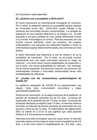 (5) Vacúnese si está disponible.
20. ¿Quiénes son susceptibles a 2019-nCoV?
El nuevo coronavirus es recientemente emergente en humanos.
Por lo tanto, la población general es susceptible porque carecen
de inmunidad contra ella. 2019-nCoV puede infectar a las
personas con inmunidad normal o comprometida. La cantidad de
exposición al virus también determina si se infecta o no. Si está
expuesto a una gran cantidad de virus, puede enfermarse incluso
si su función inmunológica es normal. Para las personas con una
función inmune deficiente, como los ancianos, las mujeres
embarazadas o las personas con disfunción hepática o renal, la
enfermedad progresa relativamente rápido y los síntomas son más
graves.
El factor dominante que determina si uno se infecta o no es la
posibilidad de exposición. Por lo tanto, no se puede concluir
simplemente que una mejor inmunidad reducirá el riesgo de
infección. Los niños tienen menos posibilidades de exposición y,
por lo tanto, una menor probabilidad de infección. Sin embargo,
con la misma exposición, las personas mayores, las personas con
enfermedades crónicas o inmunidad comprometida tienen más
probabilidades de infectarse.
21. ¿Cuáles son las características epidemiológicas de
COVID-19?
La epidemia emergente de COVID-19 ha experimentado tres
etapas: brote local, comunicación comunitaria y etapa
generalizada (epidemia).
Dinámica de transmisión: en la etapa temprana de la epidemia, el
período de incubación promedio fue de 5.2 días; el tiempo de
duplicación de la epidemia fue de 7,4 días, es decir, el número de
personas infectadas se duplicó cada 7,4 días; el intervalo continuo
promedio (el intervalo de tiempo promedio de transmisión de una
persona a otra) fue de 7,5 días; El índice básico de regeneración
(RO) se estimó en 2.2-3.8, lo que significa que cada paciente
infecta a 2.2-3.8 personas en promedio.
Intervalos promedio principales: para los casos leves, el intervalo
promedio desde el inicio hasta la visita inicial al hospital fue de 5.8
días, y el del inicio hasta la hospitalización de 12.5 días; para
 
